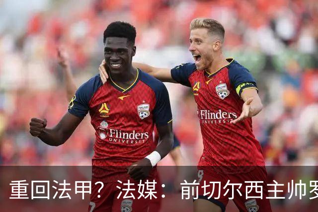重回法甲？法媒：前切尔西主帅罗塞尼尔成为巴黎FC主帅候选